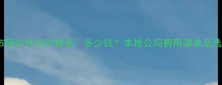 图片 马鞍山市网站优化价格全：多少钱？本地公司费用清单及选择技巧2