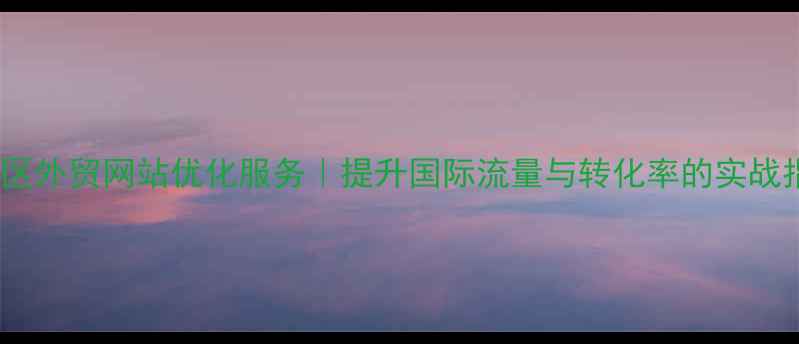 图片 高明区外贸网站优化服务｜提升国际流量与转化率的实战指南1