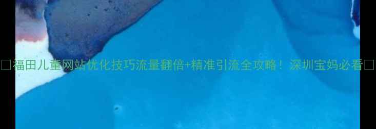图片 🌟福田儿童网站优化技巧流量翻倍+精准引流全攻略！深圳宝妈必看📈