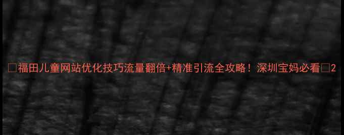 图片 🌟福田儿童网站优化技巧流量翻倍+精准引流全攻略！深圳宝妈必看📈2