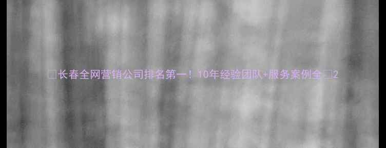 图片 🌟长春全网营销公司排名第一！10年经验团队+服务案例全💡2
