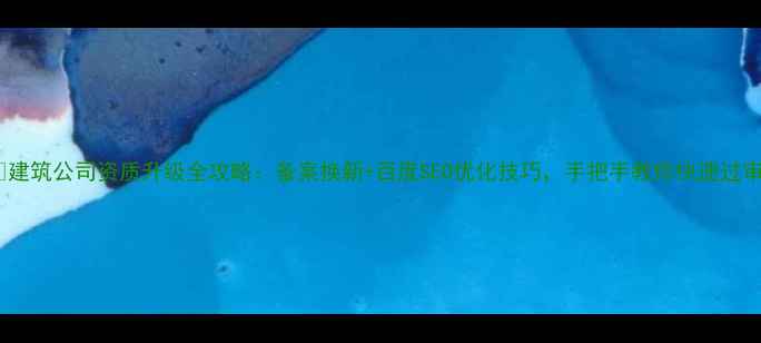 图片 📌建筑公司资质升级全攻略：备案换新+百度SEO优化技巧，手把手教你快速过审1