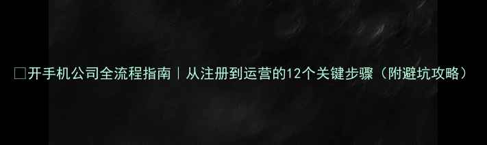 图片 📱开手机公司全流程指南｜从注册到运营的12个关键步骤（附避坑攻略）