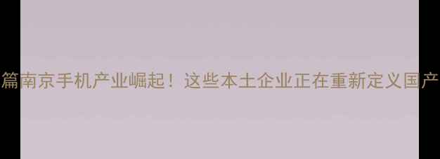 图片 📱开篇南京手机产业崛起！这些本土企业正在重新定义国产手机