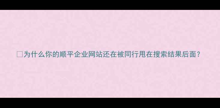 图片 🔥为什么你的顺平企业网站还在被同行甩在搜索结果后面？