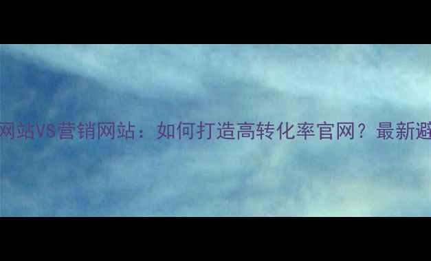 图片 🔥公司网站VS营销网站：如何打造高转化率官网？最新避坑指南