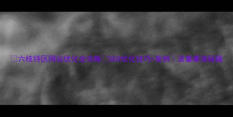 图片 🔥六枝特区网站优化全攻略✨SEO优化技巧+案例｜流量暴涨秘籍