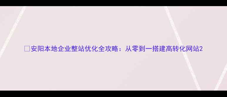 图片 🔥安阳本地企业整站优化全攻略：从零到一搭建高转化网站2