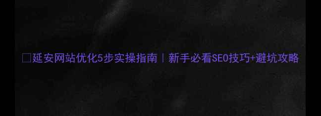 图片 🔥延安网站优化5步实操指南｜新手必看SEO技巧+避坑攻略