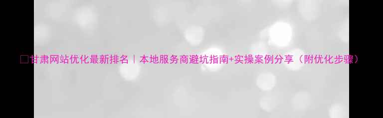 图片 🔥甘肃网站优化最新排名｜本地服务商避坑指南+实操案例分享（附优化步骤）