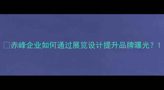 图片 🔥赤峰企业如何通过展览设计提升品牌曝光？1
